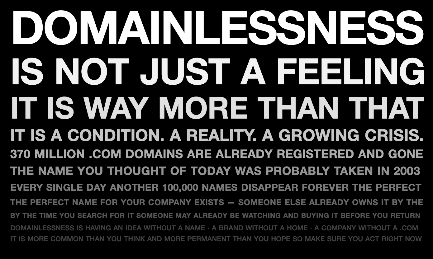DOMAINLESSNESS IS NOT JUST A FEELING. IT IS WAY MORE THAN THAT. IT IS A CONDITION. A REALITY. A GROWING CRISIS. 370 MILLION .COM DOMAINS ARE ALREADY REGISTERED AND GONE. THE NAME YOU THOUGHT OF TODAY WAS PROBABLY TAKEN IN 2003. EVERY SINGLE DAY ANOTHER 100,000 NAMES DISAPPEAR FOREVER. THE PERFECT NAME FOR YOUR COMPANY EXISTS — SOMEONE ELSE ALREADY OWNS IT. BY THE TIME YOU SEARCH FOR IT SOMEONE MAY ALREADY BE WATCHING AND BUYING IT BEFORE YOU RETURN.